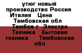 утюг новый производство Россия -Италия › Цена ­ 500 - Тамбовская обл., Тамбов г. Электро-Техника » Бытовая техника   . Тамбовская обл.